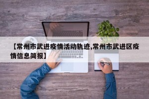【常州市武进疫情活动轨迹,常州市武进区疫情信息简报】
