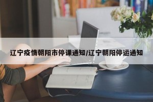 辽宁疫情朝阳市停课通知/辽宁朝阳停运通知
