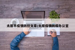 太原市疫情防控文章/太原疫情防疫办公室