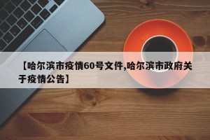 【哈尔滨市疫情60号文件,哈尔滨市政府关于疫情公告】