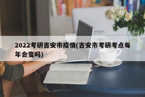 2022考研吉安市疫情(吉安市考研考点每年会变吗)