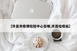 【许昌市疫情检验中心在哪,许昌检疫站】