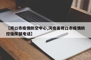 【周口市疫情防空中心,河南省周口市疫情防控指挥部电话】