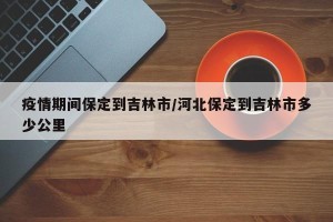 疫情期间保定到吉林市/河北保定到吉林市多少公里
