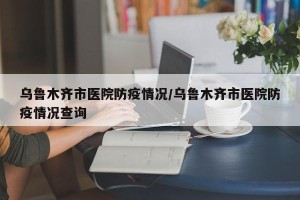 乌鲁木齐市医院防疫情况/乌鲁木齐市医院防疫情况查询