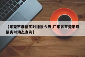 【东莞市疫情实时播报今天,广东省东莞市疫情实时动态查询】