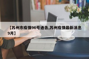 【苏州市疫情96号通告,苏州疫情最新消息9月】