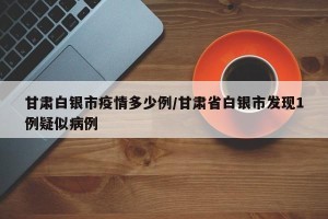 甘肃白银市疫情多少例/甘肃省白银市发现1例疑似病例