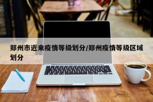 郑州市近来疫情等级划分/郑州疫情等级区域划分