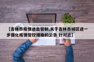 【吉林市疫情进出管制,关于吉林市城区进一步强化疫情管控措施的公告 针对近】