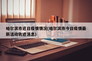 哈尔滨市近日疫情情况(哈尔滨市今日疫情最新活动轨迹消息)