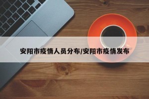 安阳市疫情人员分布/安阳市疫情发布