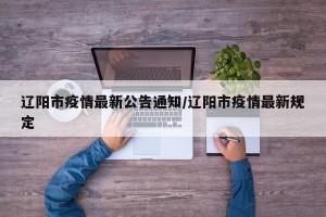 辽阳市疫情最新公告通知/辽阳市疫情最新规定