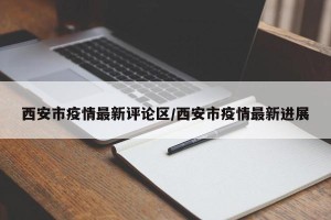 西安市疫情最新评论区/西安市疫情最新进展