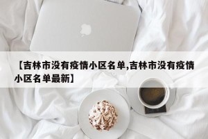 【吉林市没有疫情小区名单,吉林市没有疫情小区名单最新】