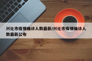 兴化市疫情确诊人数最新/兴化市疫情确诊人数最新公布