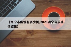 【海宁市疫情有多少例,2021海宁当前疫情结果】