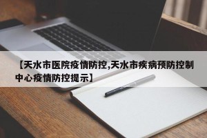 【天水市医院疫情防控,天水市疾病预防控制中心疫情防控提示】