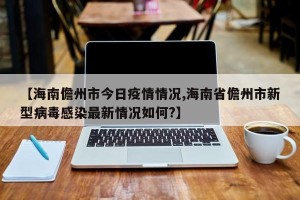 【海南儋州市今日疫情情况,海南省儋州市新型病毒感染最新情况如何?】