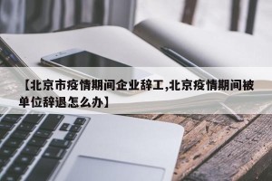 【北京市疫情期间企业辞工,北京疫情期间被单位辞退怎么办】
