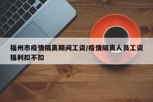 福州市疫情隔离期间工资/疫情隔离人员工资福利扣不扣