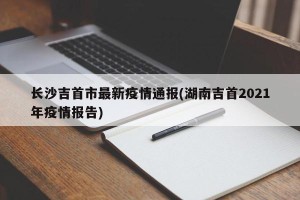长沙吉首市最新疫情通报(湖南吉首2021年疫情报告)