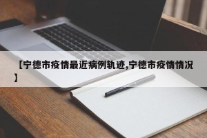 【宁德市疫情最近病例轨迹,宁德市疫情情况】