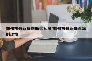 郑州市最新疫情确诊人员/郑州市最新确诊病例详情