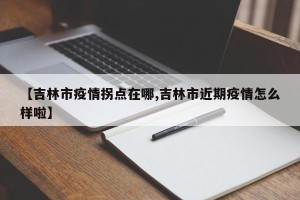 【吉林市疫情拐点在哪,吉林市近期疫情怎么样啦】