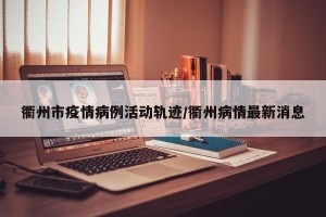 衢州市疫情病例活动轨迹/衢州病情最新消息
