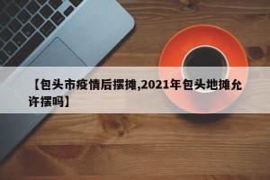 【包头市疫情后摆摊,2021年包头地摊允许摆吗】