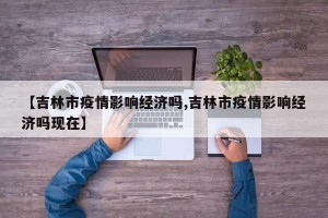 【吉林市疫情影响经济吗,吉林市疫情影响经济吗现在】