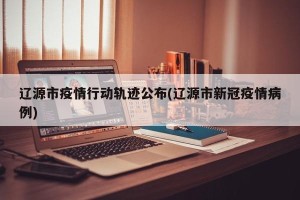 辽源市疫情行动轨迹公布(辽源市新冠疫情病例)
