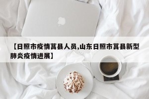 【日照市疫情莒县人员,山东日照市莒县新型肺炎疫情进展】