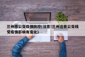 兰州市公交疫情防控(注意!兰州这些公交线受疫情影响有变化)