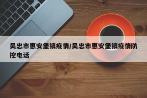 吴忠市惠安堡镇疫情/吴忠市惠安堡镇疫情防控电话