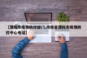 【濮阳市疫情防控部门,河南省濮阳市疫情防控中心电话】