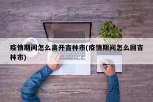 疫情期间怎么离开吉林市(疫情期间怎么回吉林市)