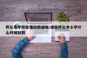 怀化市学校疫情放假通知/湖南怀化中小学什么时候放假