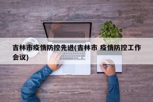 吉林市疫情防控先进(吉林市 疫情防控工作会议)