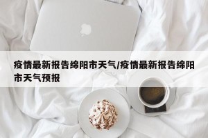 疫情最新报告绵阳市天气/疫情最新报告绵阳市天气预报