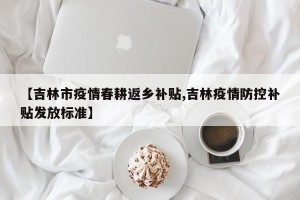 【吉林市疫情春耕返乡补贴,吉林疫情防控补贴发放标准】