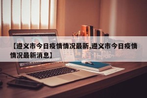 【遵义市今日疫情情况最新,遵义市今日疫情情况最新消息】