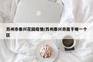 苏州市泰兴花园疫情/苏州泰兴市属于哪一个区