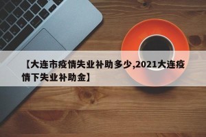 【大连市疫情失业补助多少,2021大连疫情下失业补助金】