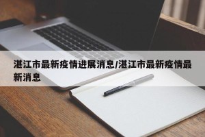 湛江市最新疫情进展消息/湛江市最新疫情最新消息