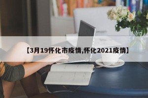【3月19怀化市疫情,怀化2021疫情】