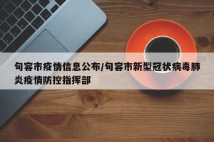 句容市疫情信息公布/句容市新型冠状病毒肺炎疫情防控指挥部