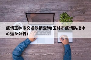 疫情玉林市交通政策查询(玉林市疫情防控中心返乡公告)