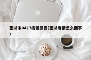 芜湖市0417疫情原因(芜湖疫情怎么回事)